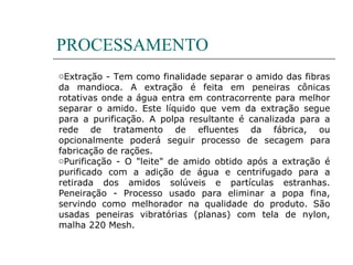 PROCESSAMENTO
oExtração - Tem como finalidade separar o amido das fibras
da mandioca. A extração é feita em peneiras cônicas
rotativas onde a água entra em contracorrente para melhor
separar o amido. Este líquido que vem da extração segue
para a purificação. A polpa resultante é canalizada para a
rede de tratamento de efluentes da fábrica, ou
opcionalmente poderá seguir processo de secagem para
fabricação de rações.
oPurificação - O "leite" de amido obtido após a extração é
purificado com a adição de água e centrifugado para a
retirada dos amidos solúveis e partículas estranhas.
Peneiração - Processo usado para eliminar a popa fina,
servindo como melhorador na qualidade do produto. São
usadas peneiras vibratórias (planas) com tela de nylon,
malha 220 Mesh.
 