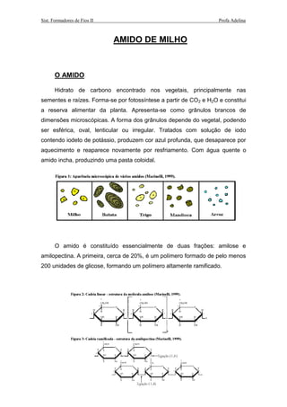 Sist. Formadores de Fios II Profa Adelina
AMIDO DE MILHO
O AMIDO
Hidrato de carbono encontrado nos vegetais, principalmente nas
sementes e raízes. Forma-se por fotossíntese a partir de CO2 e H2O e constitui
a reserva alimentar da planta. Apresenta-se como grânulos brancos de
dimensões microscópicas. A forma dos grânulos depende do vegetal, podendo
ser esférica, oval, lenticular ou irregular. Tratados com solução de iodo
contendo iodeto de potássio, produzem cor azul profunda, que desaparece por
aquecimento e reaparece novamente por resfriamento. Com água quente o
amido incha, produzindo uma pasta coloidal.
O amido é constituído essencialmente de duas frações: amilose e
amilopectina. A primeira, cerca de 20%, é um polímero formado de pelo menos
200 unidades de glicose, formando um polímero altamente ramificado.
 