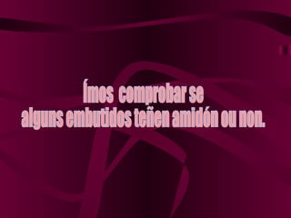 Ímos  comprobar se  alguns embutidos teñen amidón ou non. 