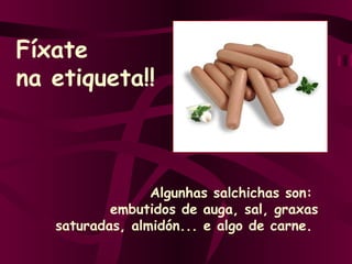 Algunhas salchichas son:  embutidos de auga, sal, graxas saturadas, almidón... e algo de carne.  Fíxate na etiqueta!! 