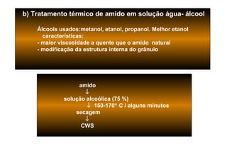 b) Tratamento térmico de amido em solução água- álcool

    Álcoois usados:metanol, etanol, propanol. Melhor etanol
      características:
    - maior viscosidade a quente que o amido natural
    - modificação da estrutura interna do grânulo




                  amido
                    ↓
             solução alcoólica (75 %)
                     ↓ 150-170° C / alguns minutos
                 secagem
                    ↓
                   CWS
 