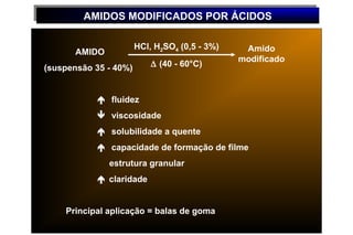 AMIDOS MODIFICADOS POR ÁCIDOS
        AMIDOS MODIFICADOS POR ÁCIDOS

                       HCl, H2SO4 (0,5 - 3%)    Amido
       AMIDO
                                               modificado
(suspensão 35 - 40%)       ∆ (40 - 60°C)



             fluidez
             viscosidade
             solubilidade a quente
             capacidade de formação de filme
               estrutura granular
             claridade


    Principal aplicação = balas de goma
 