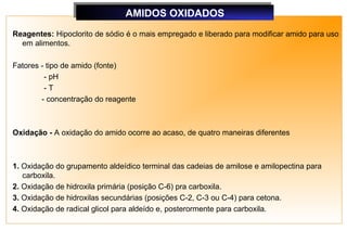 AMIDOS OXIDADOS
                               AMIDOS OXIDADOS
Reagentes: Hipoclorito de sódio é o mais empregado e liberado para modificar amido para uso
  em alimentos.

Fatores - tipo de amido (fonte)
         - pH
         -T
        - concentração do reagente



Oxidação - A oxidação do amido ocorre ao acaso, de quatro maneiras diferentes



1. Oxidação do grupamento aldeídico terminal das cadeias de amilose e amilopectina para
   carboxila.
2. Oxidação de hidroxila primária (posição C-6) pra carboxila.
3. Oxidação de hidroxilas secundárias (posições C-2, C-3 ou C-4) para cetona.
4. Oxidação de radical glicol para aldeído e, posterormente para carboxila.
 