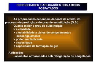 PROPRIEDADES E APLICAÇÕES DOS AMIDOS
       PROPRIEDADES E APLICAÇÕES DOS AMIDOS
                   FOSFATADOS
                   FOSFATADOS


      As propriedades dependem da fonte de amido, do
processo de produção e do grau de substituição (G.S.)
      Quanto maior o grau de substituição
      > a claridade
      > a estabilidade a ciclos de congelamento /
        descongelamento
      > poder emulsificante
      > viscosidade
      < capacidade de formação de gel

  Aplicações
      - alimentos armazenados sob refrigeração ou congelados
 