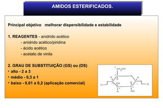 AMIDOS ESTERIFICADOS.
                       AMIDOS ESTERIFICADOS.


Principal objetivo melhorar dispersibilidade e estabilidade

1. REAGENTES - anidrido acético
      - anidrido acético/piridina
      - ácido acético
      - acetato de vinila

2. GRAU DE SUBSTITUIÇÃO (GS) ou (DS)
• alto - 2 a 3
• médio - 0,3 a 1
• baixo - 0,01 a 0,2 (aplicação comercial)
 