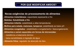 POR QUE MODIFICAR AMIDOS?
                   POR QUE MODIFICAR AMIDOS?


 Novas exigências do processamento de alimentos
. Alimentos instantâneos: capacidade espessante a frio
. Bebidas: Solubilidade a frio
. Alimentos infantis: estabilidade a altas temperaturas
. Molhos para salada, maionese, temperos: estabilidade ao baixo pH
. Alimentos congelados: estabilidade a congelamento / descongelamento
. Alimentos a serem aquecidos em fornos de microondas:
 - resistência a tratamento térmico
 - baixa sensibilidade à migração de água
- Alimento fritos: regulador de absorção de óleo.
 