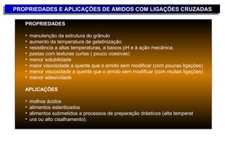 PROPRIEDADES E APLICAÇÕES DE AMIDOS COM LIGAÇÕES CRUZADAS
PROPRIEDADES E APLICAÇÕES DE AMIDOS COM LIGAÇÕES CRUZADAS

   PROPRIEDADES

   •   manutenção da estrutura do grânulo
   •   aumento da temperatura de gelatinização
   •   resistência a altas temperaturas, a baixos pH e à ação mecânica.
   •   pastas com texturas curtas ( pouco coesivas)
   •   menor solubilidade
   •   maior viscosidade a quente que o amido sem modificar (com poucas ligações)
   •   menor viscosidade a quente que o amido sem modificar (com muitas ligações)
   •   menor adesividade

   APLICAÇÕES

   •   molhos ácidos
   •   alimentos esterilizados
   •   alimentos submetidos a processos de preparação drásticos (alta temperat
   •   ura ou alto cisalhamento).
 