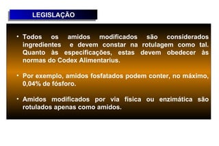 LEGISLAÇÃO
    LEGISLAÇÃO


• Todos os amidos modificados são considerados
  ingredientes e devem constar na rotulagem como tal.
  Quanto às especificações, estas devem obedecer às
  normas do Codex Alimentarius.

• Por exemplo, amidos fosfatados podem conter, no máximo,
  0,04% de fósforo.

• Amidos modificados por via física ou enzimática são
  rotulados apenas como amidos.
 