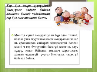 Гэр бүл дээрх үүргүүдийг
биелүүлж чадаж байвал
хөгжсөн бөгөөд чадвахжсан
гэр бүл гэж тооцож болно.
 Монгол хүний амьдрал улам бүр олон талтай,
баялаг утга агуулгатай болж амьдралын чанар
нь ерөнхийдөө сайжрах хандлагатай болсон
хэдий ч гэр бүлүүдийн багагүй хэсэг нь ядуу
зүдүү, эмзэг байдалд амьдарч хэрэгцээгээ
хангаж чадахгүй үүргээ биелүүлж чадахгүй
байсаар байна.
 