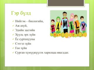 Гэр бүлд
 Нийгэм – биологийн,
 Аж ахуй,
 Эдийн засгийн
 Хууль эрх зүйн
 Ёс суртахууны
 Сэтгэл зүйн
 Гоо зүйн
 Сурган хүмүүжүүлэх харилцаа явагддаг.
 