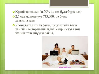  Хүний төлөвшлийн 70% нь гэр бүлд бүрэлддэг
 2,7 сая монголчууд 743,000 гэр бүлд
харьяалагддаг
 Японд бага ангийн багш, цэцэрлэгийн багш
хамгийн өндөр цалин авдаг. Учир нь тэд япон
хүнийг төлөвшүүлж байна.
 