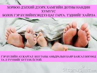 ХОРВОО ДЭЛХИЙ ДЭЭРХ ХАМГИЙН ДОТНЫ НАНДИН
ХҮМҮҮС
БОЛОХ ГЭР БҮЛИЙНХЭНДЭЭ ЦАГ ГАРГА. ТЭДНИЙГ ХАЙРЛА
ГЭР БҮЛИЙН АЗ ЖАРГАЛ БОЛ ТАНЫ АМЬДРАЛЫН БАЯР БАЯСАЛ БӨГӨӨД
ТА Л ТҮҮНИЙГ БҮТЭЭХ ЁСТОЙ.
 
