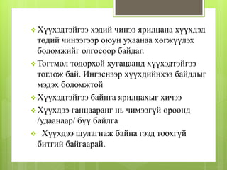 Хүүхэдтэйгээ хэдий чинээ ярилцана хүүхдэд
төдий чинээгээр оюун ухаанаа хөгжүүлэх
боломжийг олгосоор байдаг.
Тогтмол тодорхой хугацаанд хүүхэдтэйгээ
тоглож бай. Ингэснээр хүүхдийнхээ байдлыг
мэдэх боломжтой
Хүүхэдтэйгээ байнга ярилцахыг хичээ
Хүүхдээ ганцааранг нь чимээгүй өрөөнд
/удаанаар/ бүү байлга
 Хүүхдээ шулагнаж байна гээд тоохгүй
битгий байгаарай.
 