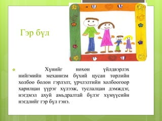 Гэр бүл
 Хүнийг нөхөн үйлдвэрлэх
нийгмийн механизм бүхий цусан төрлийн
холбоо болон гэрлэлт, үрчлэлтийн холбоогоор
харилцан үүрэг хүлээж, туслалцан дэмждэг,
нэгдмэл ахуй амьдралтай бүлэг хүмүүсийн
нэгдлийг гэр бүл гэнэ.
 
