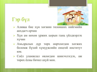 Гэр бүл
 Аливаа бие хүн хөгжин төлөвших нийгмийн
анхдагч орчин
 Хүн ам нөхөн үржих цорын ганц үйлдвэрлэх
хүчин
 Амьдралын дүр төрх өөрчлөгдөн хөгжих
боломж бүхий хүмүүжлийн онцгой институт
юм.
 Соёл уламжлал өвлөгдөн шинэчлэгдэх, аж
төрөх ёсны бичил ахуй мөн.
 