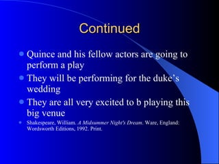 Continued Quince and his fellow actors are going to perform a play They will be performing for the duke’s wedding They are all very excited to b playing this big venue Shakespeare, William.  A Midsummer Night's Dream . Ware, England: Wordsworth Editions, 1992. Print. 