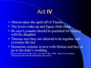 Act  IV   Oberon takes the spell off of Titania The lovers wake up and Egeus finds them  He says Lysander should be punished for eloping with his daughter Theseus says they are allowed to be together and overrules the law Demetrius remains in love with Helena and they al go to the duke’s wedding  William Shakespeare Plays  N.p., n.d. Web. 5 Dec. 2009. <http://www.william-shakespeare.info/william-shakespeare-plays.htm>.  