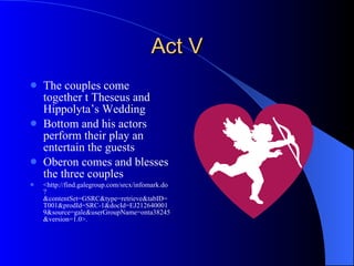 Act V The couples come together t Theseus and Hippolyta’s Wedding Bottom and his actors perform their play an entertain the guests Oberon comes and blesses the three couples <http://find.galegroup.com/srcx/infomark.do?&contentSet=GSRC&type=retrieve&tabID=T001&prodId=SRC-1&docId=EJ2126400019&source=gale&userGroupName=onta38245&version=1.0>. 