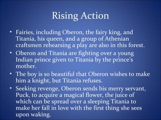 Rising Action
• Fairies, including Oberon, the fairy king, and
Titania, his queen, and a group of Athenian
craftsmen rehearsing a play are also in this forest.
• Oberon and Titania are fighting over a young
Indian prince given to Titania by the prince’s
mother.
• The boy is so beautiful that Oberon wishes to make
him a knight, but Titania refuses.
• Seeking revenge, Oberon sends his merry servant,
Puck, to acquire a magical flower, the juice of
which can be spread over a sleeping Titania to
make her fall in love with the first thing she sees
upon waking.
 