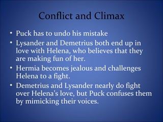 Conflict and Climax
• Puck has to undo his mistake
• Lysander and Demetrius both end up in
love with Helena, who believes that they
are making fun of her.
• Hermia becomes jealous and challenges
Helena to a fight.
• Demetrius and Lysander nearly do fight
over Helena’s love, but Puck confuses them
by mimicking their voices.
 