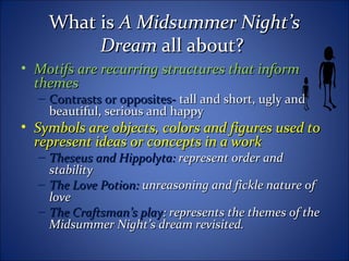 What isWhat is A Midsummer Night’sA Midsummer Night’s
DreamDream all about?all about?
• Motifs are recurring structures that informMotifs are recurring structures that inform
themesthemes
– Contrasts or opposites-Contrasts or opposites- tall and short, ugly andtall and short, ugly and
beautiful, serious and happybeautiful, serious and happy
• Symbols are objects, colors and figures used toSymbols are objects, colors and figures used to
represent ideas or concepts in a workrepresent ideas or concepts in a work
– Theseus and Hippolyta:Theseus and Hippolyta: represent order andrepresent order and
stabilitystability
– The Love Potion:The Love Potion: unreasoning and fickle nature ofunreasoning and fickle nature of
lovelove
– The Craftsman’s playThe Craftsman’s play: represents the themes of the: represents the themes of the
Midsummer Night’s dream revisited.Midsummer Night’s dream revisited.
 