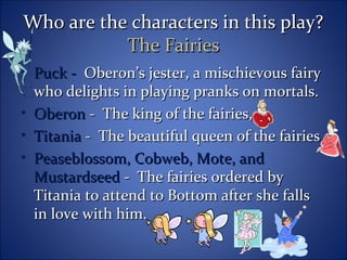 Who are the characters in this play?Who are the characters in this play?
The FairiesThe Fairies
• Puck -Puck - Oberon’s jester, a mischievous fairyOberon’s jester, a mischievous fairy
who delights in playing pranks on mortals.who delights in playing pranks on mortals.
• OberonOberon - The king of the fairies,- The king of the fairies,
• TitaniaTitania - The beautiful queen of the fairies- The beautiful queen of the fairies
• Peaseblossom, Cobweb, Mote, andPeaseblossom, Cobweb, Mote, and
MustardseedMustardseed - The fairies ordered by- The fairies ordered by
Titania to attend to Bottom after she fallsTitania to attend to Bottom after she falls
in love with him.in love with him.
 