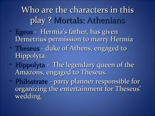 Who are the characters in thisWho are the characters in this
play ?play ? Mortals: AtheniansMortals: Athenians
• EgeusEgeus - Hermia’s father, has given- Hermia’s father, has given
Demetrius permission to marry HermiaDemetrius permission to marry Hermia
• TheseusTheseus - duke of Athens, engaged to- duke of Athens, engaged to
Hippolyta.Hippolyta.
• HippolytaHippolyta - The legendary queen of the- The legendary queen of the
Amazons, engaged to Theseus.Amazons, engaged to Theseus.
• PhilostratePhilostrate - party planner responsible for- party planner responsible for
organizing the entertainment for Theseus’organizing the entertainment for Theseus’
wedding.wedding.
 
