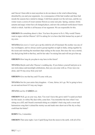 11 | P a g e
and I haven’t been able to meet anywhere to do our dances in the wind without being
disturbed by you and your arguments. As a consequence of this bad weather and these bad
moods the seasons have started to change. Cold frosts spread over the red roses, and the icy
winter wears a crown of sweet summer flowers as some sick joke. Spring, summer, fertile
autumn and angry winter have all changed places, and now the confused world doesn’t know
which is which. And this is all because of our argument. We are responsible for this.
OBERON-Do something about it, then. You have the power to fix it. Why would Titania
want to argue with her Oberon? All I’m asking for is to have that little human boy as part of
my crew.
TITANIA-Get over it. I won’t give up this child for all of Fairyland. His mother was one of
my worshippers, and we always used to gossip together at night in India, sitting together by
the ocean and watching the merchant ships sailing on the ocean. But since she was a mortal,
she died giving birth to that boy, and for her sake I’m raising him and will not give him up.
OBERON-How long do you plan to stay here in this forest?
TITANIA-Maybe until after Theseus’s wedding day. If you behave yourself and join us in
our circle dance and moonlight celebrations, then you can come with us. If not, leave me
alone, and I’ll stay away from your turf.
OBERON-Give me that boy and I’ll come with you.
TITANIA-Not for your entire fairy kingdom.—Come, fairies, let’s go. We’re going to have
an out-and-out brawl if I stay any longer.
TITANIA and her FAIRIES exit.
OBERON-Well, go on your way, then. You won’t leave this grove until I’ve paid you back
for this insult. (to robin) My dear robin, come here. You remember the time when I was
sitting on a cliff, and I heard a mermaid sitting on a dolphin’s back sing such a sweet and
harmonious song that it calmed the stormy sea and made stars shoot out of the sky so they
could hear her better?
ROBIN-Yes, I remember.
OBERON-That same night, I saw Cupid flying from the moon to the earth, with all of his
 
