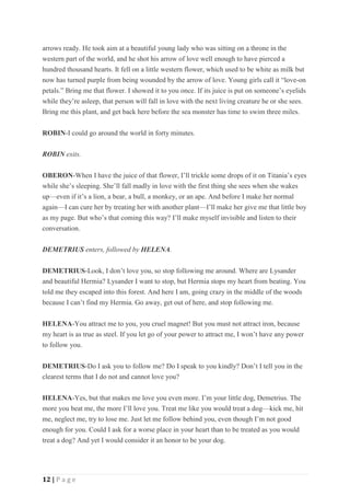 12 | P a g e
arrows ready. He took aim at a beautiful young lady who was sitting on a throne in the
western part of the world, and he shot his arrow of love well enough to have pierced a
hundred thousand hearts. It fell on a little western flower, which used to be white as milk but
now has turned purple from being wounded by the arrow of love. Young girls call it “love-on
petals.” Bring me that flower. I showed it to you once. If its juice is put on someone’s eyelids
while they’re asleep, that person will fall in love with the next living creature he or she sees.
Bring me this plant, and get back here before the sea monster has time to swim three miles.
ROBIN-I could go around the world in forty minutes.
ROBIN exits.
OBERON-When I have the juice of that flower, I’ll trickle some drops of it on Titania’s eyes
while she’s sleeping. She’ll fall madly in love with the first thing she sees when she wakes
up—even if it’s a lion, a bear, a bull, a monkey, or an ape. And before I make her normal
again—I can cure her by treating her with another plant—I’ll make her give me that little boy
as my page. But who’s that coming this way? I’ll make myself invisible and listen to their
conversation.
DEMETRIUS enters, followed by HELENA.
DEMETRIUS-Look, I don’t love you, so stop following me around. Where are Lysander
and beautiful Hermia? Lysander I want to stop, but Hermia stops my heart from beating. You
told me they escaped into this forest. And here I am, going crazy in the middle of the woods
because I can’t find my Hermia. Go away, get out of here, and stop following me.
HELENA-You attract me to you, you cruel magnet! But you must not attract iron, because
my heart is as true as steel. If you let go of your power to attract me, I won’t have any power
to follow you.
DEMETRIUS-Do I ask you to follow me? Do I speak to you kindly? Don’t I tell you in the
clearest terms that I do not and cannot love you?
HELENA-Yes, but that makes me love you even more. I’m your little dog, Demetrius. The
more you beat me, the more I’ll love you. Treat me like you would treat a dog—kick me, hit
me, neglect me, try to lose me. Just let me follow behind you, even though I’m not good
enough for you. Could I ask for a worse place in your heart than to be treated as you would
treat a dog? And yet I would consider it an honor to be your dog.
 