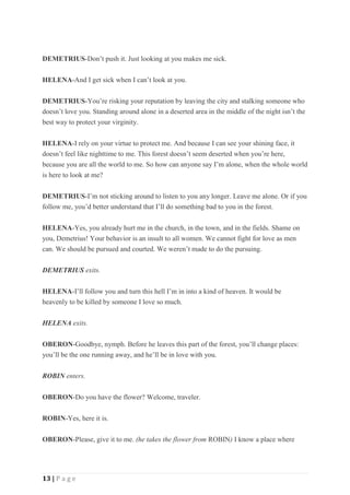 13 | P a g e
DEMETRIUS-Don’t push it. Just looking at you makes me sick.
HELENA-And I get sick when I can’t look at you.
DEMETRIUS-You’re risking your reputation by leaving the city and stalking someone who
doesn’t love you. Standing around alone in a deserted area in the middle of the night isn’t the
best way to protect your virginity.
HELENA-I rely on your virtue to protect me. And because I can see your shining face, it
doesn’t feel like nighttime to me. This forest doesn’t seem deserted when you’re here,
because you are all the world to me. So how can anyone say I’m alone, when the whole world
is here to look at me?
DEMETRIUS-I’m not sticking around to listen to you any longer. Leave me alone. Or if you
follow me, you’d better understand that I’ll do something bad to you in the forest.
HELENA-Yes, you already hurt me in the church, in the town, and in the fields. Shame on
you, Demetrius! Your behavior is an insult to all women. We cannot fight for love as men
can. We should be pursued and courted. We weren’t made to do the pursuing.
DEMETRIUS exits.
HELENA-I’ll follow you and turn this hell I’m in into a kind of heaven. It would be
heavenly to be killed by someone I love so much.
HELENA exits.
OBERON-Goodbye, nymph. Before he leaves this part of the forest, you’ll change places:
you’ll be the one running away, and he’ll be in love with you.
ROBIN enters.
OBERON-Do you have the flower? Welcome, traveler.
ROBIN-Yes, here it is.
OBERON-Please, give it to me. (he takes the flower from ROBIN) I know a place where
 