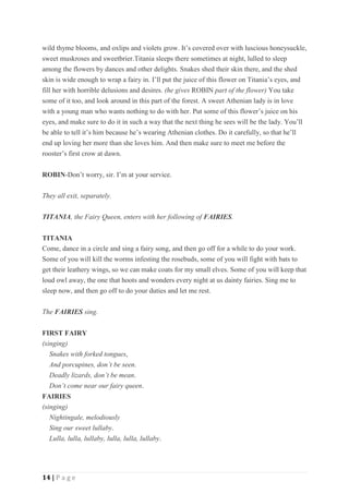 14 | P a g e
wild thyme blooms, and oxlips and violets grow. It’s covered over with luscious honeysuckle,
sweet muskroses and sweetbrier.Titania sleeps there sometimes at night, lulled to sleep
among the flowers by dances and other delights. Snakes shed their skin there, and the shed
skin is wide enough to wrap a fairy in. I’ll put the juice of this flower on Titania’s eyes, and
fill her with horrible delusions and desires. (he gives ROBIN part of the flower) You take
some of it too, and look around in this part of the forest. A sweet Athenian lady is in love
with a young man who wants nothing to do with her. Put some of this flower’s juice on his
eyes, and make sure to do it in such a way that the next thing he sees will be the lady. You’ll
be able to tell it’s him because he’s wearing Athenian clothes. Do it carefully, so that he’ll
end up loving her more than she loves him. And then make sure to meet me before the
rooster’s first crow at dawn.
ROBIN-Don’t worry, sir. I’m at your service.
They all exit, separately.
TITANIA, the Fairy Queen, enters with her following of FAIRIES.
TITANIA
Come, dance in a circle and sing a fairy song, and then go off for a while to do your work.
Some of you will kill the worms infesting the rosebuds, some of you will fight with bats to
get their leathery wings, so we can make coats for my small elves. Some of you will keep that
loud owl away, the one that hoots and wonders every night at us dainty fairies. Sing me to
sleep now, and then go off to do your duties and let me rest.
The FAIRIES sing.
FIRST FAIRY
(singing)
Snakes with forked tongues,
And porcupines, don’t be seen.
Deadly lizards, don’t be mean.
Don’t come near our fairy queen.
FAIRIES
(singing)
Nightingale, melodiously
Sing our sweet lullaby.
Lulla, lulla, lullaby, lulla, lulla, lullaby.
 