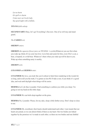 15 | P a g e
Let no harm
Or spell or charm
Come near our lovely lady.
Say good night with a lullaby.
TITANIA falls asleep.
SECOND FAIRY-Okay, let’s go! Everything’s fine now. One of us will stay and stand
guard.
The FAIRIES exit.
OBERON enters.
OBERON-(he squeezes flower juice on TITANIA ’s eyelids)Whatever you see first when
you wake up, think of it as your true love. Love him and yearn for him, even if he’s a cat, a
bear, a leopard, or a wild boar. Whatever’s there when you wake up will be dear to you.
Wake up when something nasty is nearby.
OBERON exits.
LYSANDER and HERMIA enter.
LYSANDER-My love, you look like you’re about to faint from wandering in the woods for
so long, and to tell you the truth, I’ve gotten us lost.We’ll take a rest, if you think it’s a good
idea, and wait until daylight when things will be easier.
HERMIA-Let’s do that, Lysander. Find something to cushion you while you sleep. I’m
going to rest my head on this little slope.
LYSANDER-We can both sleep together on the grass.
HERMIA-No, Lysander. Please, for my sake, sleep a little farther away. Don’t sleep so close
to me.
LYSANDER-Oh, sweetheart, their hearts should understand each other. I just meant that our
hearts are joined, so we can almost think of them as one heart. Our two bodies are linked
together by the promises we’ve made to each other, so there are two bodies and one faithful
 