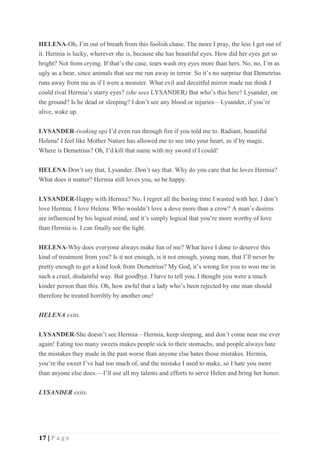 17 | P a g e
HELENA-Oh, I’m out of breath from this foolish chase. The more I pray, the less I get out of
it. Hermia is lucky, wherever she is, because she has beautiful eyes. How did her eyes get so
bright? Not from crying. If that’s the case, tears wash my eyes more than hers. No, no, I’m as
ugly as a bear, since animals that see me run away in terror. So it’s no surprise that Demetrius
runs away from me as if I were a monster. What evil and deceitful mirror made me think I
could rival Hermia’s starry eyes? (she sees LYSANDER) But who’s this here? Lysander, on
the ground? Is he dead or sleeping? I don’t see any blood or injuries—Lysander, if you’re
alive, wake up.
LYSANDER-(waking up) I’d even run through fire if you told me to. Radiant, beautiful
Helena! I feel like Mother Nature has allowed me to see into your heart, as if by magic.
Where is Demetrius? Oh, I’d kill that name with my sword if I could!
HELENA-Don’t say that, Lysander. Don’t say that. Why do you care that he loves Hermia?
What does it matter? Hermia still loves you, so be happy.
LYSANDER-Happy with Hermia? No. I regret all the boring time I wasted with her. I don’t
love Hermia; I love Helena. Who wouldn’t love a dove more than a crow? A man’s desires
are influenced by his logical mind, and it’s simply logical that you’re more worthy of love
than Hermia is. I can finally see the light.
HELENA-Why does everyone always make fun of me? What have I done to deserve this
kind of treatment from you? Is it not enough, is it not enough, young man, that I’ll never be
pretty enough to get a kind look from Demetrius? My God, it’s wrong for you to woo me in
such a cruel, disdainful way. But goodbye. I have to tell you, I thought you were a much
kinder person than this. Oh, how awful that a lady who’s been rejected by one man should
therefore be treated horribly by another one!
HELENA exits.
LYSANDER-She doesn’t see Hermia—Hermia, keep sleeping, and don’t come near me ever
again! Eating too many sweets makes people sick to their stomachs, and people always hate
the mistakes they made in the past worse than anyone else hates those mistakes. Hermia,
you’re the sweet I’ve had too much of, and the mistake I used to make, so I hate you more
than anyone else does.—I’ll use all my talents and efforts to serve Helen and bring her honor.
LYSANDER exits.
 