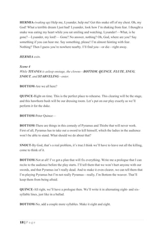 18 | P a g e
HERMIA-(waking up) Help me, Lysander, help me! Get this snake off of my chest. Oh, my
God! What a terrible dream I just had! Lysander, look how I’m shaking from fear. I thought a
snake was eating my heart while you sat smiling and watching. Lysander!—What, is he
gone?—Lysander, my lord!— Gone? No answer, nothing? Oh, God, where are you? Say
something if you can hear me. Say something, please! I’m almost fainting with fear.
Nothing? Then I guess you’re nowhere nearby. I’ll find you—or die—right away.
HERMIA exits.
Scene 4
While TITANIA is asleep onstage, the clowns—BOTTOM, QUINCE, FLUTE, SNUG,
SNOUT, and STARVELING—enter.
BOTTOM-Are we all here?
QUINCE-Right on time. This is the perfect place to rehearse. This clearing will be the stage,
and this hawthorn bush will be our dressing room. Let’s put on our play exactly as we’ll
perform it for the duke.
BOTTOM-Peter Quince—
BOTTOM-There are things in this comedy of Pyramus and Thisbe that will never work.
First of all, Pyramus has to take out a sword to kill himself, which the ladies in the audience
won’t be able to stand. What should we do about that?
SNOUT-By God, that’s a real problem, it’s true.I think we’ll have to leave out all the killing,
come to think of it.
BOTTOM-Not at all! I’ve got a plan that will fix everything. Write me a prologue that I can
recite to the audience before the play starts. I’ll tell them that we won’t hurt anyone with our
swords, and that Pyramus isn’t really dead. And to make it even clearer, we can tell them that
I’m playing Pyramus but I’m not really Pyramus—really, I’m Bottom the weaver. That’ll
keep them from being afraid.
QUINCE-All right, we’ll have a prologue then. We’ll write it in alternating eight- and six-
syllable lines, just like in a ballad.
BOTTOM-No, add a couple more syllables. Make it eight and eight.
 