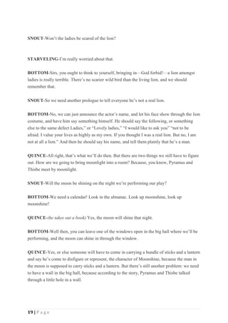 19 | P a g e
SNOUT-Won’t the ladies be scared of the lion?
STARVELING-I’m really worried about that.
BOTTOM-Sirs, you ought to think to yourself, bringing in—God forbid!—a lion amongst
ladies is really terrible. There’s no scarier wild bird than the living lion, and we should
remember that.
SNOUT-So we need another prologue to tell everyone he’s not a real lion.
BOTTOM-No, we can just announce the actor’s name, and let his face show through the lion
costume, and have him say something himself. He should say the following, or something
else to the same defect Ladies,” or “Lovely ladies,” “I would like to ask you” “not to be
afraid. I value your lives as highly as my own. If you thought I was a real lion. But no, I am
not at all a lion.” And then he should say his name, and tell them plainly that he’s a man.
QUINCE-All right, that’s what we’ll do then. But there are two things we still have to figure
out. How are we going to bring moonlight into a room? Because, you know, Pyramus and
Thisbe meet by moonlight.
SNOUT-Will the moon be shining on the night we’re performing our play?
BOTTOM-We need a calendar! Look in the almanac. Look up moonshine, look up
moonshine!
QUINCE-(he takes out a book) Yes, the moon will shine that night.
BOTTOM-Well then, you can leave one of the windows open in the big hall where we’ll be
performing, and the moon can shine in through the window.
QUINCE-Yes, or else someone will have to come in carrying a bundle of sticks and a lantern
and say he’s come to disfigure or represent, the character of Moonshine, because the man in
the moon is supposed to carry sticks and a lantern. But there’s still another problem: we need
to have a wall in the big hall, because according to the story, Pyramus and Thisbe talked
through a little hole in a wall.
 