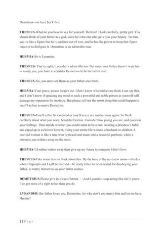 2 | P a g e
Demetrius—or have her killed.
THESEUS-What do you have to say for yourself, Hermia? Think carefully, pretty girl. You
should think of your father as a god, since he’s the one who gave you your beauty. To him,
you’re like a figure that he’s sculpted out of wax, and he has the power to keep that figure
intact or to disfigure it. Demetrius is an admirable man.
HERMIA-So is Lysander.
THESEUS- You’re right, Lysander’s admirable too. But since your father doesn’t want him
to marry you, you have to consider Demetrius to be the better man.
THESEUS-No, you must see them as your father sees them.
HERMIA-Your grace, please forgive me. I don’t know what makes me think I can say this,
and I don’t know if speaking my mind to such a powerful and noble person as yourself will
damage my reputation for modesty. But please, tell me the worst thing that could happen to
me if I refuse to marry Demetrius.
THESEUS-You’ll either be executed or you’ll never see another man again. So think
carefully about what you want, beautiful Hermia. Consider how young you are, and question
your feelings. Then decide whether you could stand to be a nun, wearing a priestess’s habit
and caged up in a cloister forever, living your entire life without a husband or children.A
married woman is like a rose who is picked and made into a beautiful perfume, while a
priestess just withers away on the stem.
HERMIA-I’d rather wither away than give up my future to someone I don’t love.
THESEUS-Take some time to think about this. By the time of the next new moon—the day
when Hippolyta and I will be married—be ready either to be executed for disobeying your
father, to marry Demetrius as your father wishes.
DEMETRIUS-Please give in, sweet Hermia. —And Lysander, stop acting like she’s yours.
I’ve got more of a right to her than you do.
LYSANDER-Her father loves you, Demetrius. So why don’t you marry him and let me have
Hermia?
 