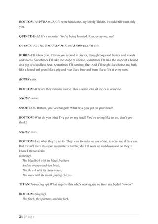 21 | P a g e
BOTTOM-(as PYRAMUS) If I were handsome, my lovely Thisbe, I would still want only
you.
QUINCE-Help! It’s a monster! We’re being haunted. Run, everyone, run!
QUINCE, FLUTE, SNUG, SNOUT, and STARVELING exit.
ROBIN-I’ll follow you. I’ll run you around in circles, through bogs and bushes and woods
and thorns. Sometimes I’ll take the shape of a horse, sometimes I’ll take the shape of a hound
or a pig or a headless bear. Sometimes I’ll turn into fire! And I’ll neigh like a horse and bark
like a hound and grunt like a pig and roar like a bear and burn like a fire at every turn.
ROBIN exits.
BOTTOM-Why are they running away? This is some joke of theirs to scare me.
SNOUT enters.
SNOUT-Oh, Bottom, you’ve changed! What have you got on your head?
BOTTOM-What do you think I’ve got on my head? You’re acting like an ass, don’t you
think?
SNOUT exits.
BOTTOM-I see what they’re up to. They want to make an ass of me, to scare me if they can.
But I won’t leave this spot, no matter what they do. I’ll walk up and down and, so they’ll
know I’m not afraid.
(singing)
The blackbird with its black feathers
And its orange-and-tan beak,
The thrush with its clear voice,
The wren with its small, piping chirp—
TITANIA-(waking up) What angel is this who’s waking me up from my bed of flowers?
BOTTOM-(singing)
The finch, the sparrow, and the lark,
 