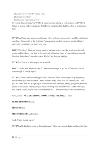 22 | P a g e
The gray cuckoo with his simple song
That many men hear
But they don’t dare say no to it—
Of course they don’t say “no”! Who’d waste his time talking to such a stupid bird? Who’d
bother to accuse bird of lying even if the bird were telling him that his wife was cheating on
him?
TITANIA-Please sing again, sweet human. I love to listen to your voice, and I love to look at
your body. I know this is the first time I’ve ever seen you, but you’re so wonderful that I
can’t help swearing to you that I love you.
BOTTOM-I don’t think you’ve got much of a reason to love me. But to tell you the truth,
reason and love have very little to do with each other these days. It’s too bad some mutual
friend of theirs doesn’t introduce them. Ha, ha! No, I’m just kidding.
TITANIA-You’re as wise as you are beautiful.
BOTTOM-No, that’s not true. But if I were smart enough to get out of this forest, I’d be
wise enough to satisfy myself.
TITANIA-Don’t bother wishing you could leave this forest, because you’re going to stay
here whether you want to or not. I’m no ordinary fairy. I rule over the summer, and I love
you. So come with me. I’ll give you fairies as servants, and they’ll bring you jewels from the
depths of the ocean, and sing to you while you sleep on a bed of flowers. And I’ll turn you
into a spirit like us, so you won’t die as humans do.— Peaseblossom, Moth, Mustardseed!
Four fairies—PEASEBLOSSOM, MOTH, and MUSTARDSEED—enter.
PEASEBLOSSOM-Ready.
MOTH-Me too.
MUSTARDSEED-And me too.
ALL-Where should we go?
TITANIA-Be kind and polite to this gentleman. Follow him around. Leap and dance for him.
 
