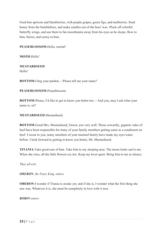 23 | P a g e
Feed him apricots and blackberries, with purple grapes, green figs, and mulberries. Steal
honey from the bumblebees, and make candles out of the bees' wax. Pluck off colorful
butterfly wings, and use them to fan moonbeams away from his eyes as he sleeps. Bow to
him, fairies, and curtsy to him.
PEASEBLOSSOM-Hello, mortal!
MOTH-Hello!
MUSTARDSEED
Hello!
BOTTOM-I beg your pardon.—Please tell me your name?
PEASEBLOSSOM-Peaseblossom.
BOTTOM-Please, I’d like to get to know you better too.—And you, may I ask what your
name is, sir?
MUSTARDSEED-Mustardseed.
BOTTOM-Good Mrs. Mustardseed, I know you very well. Those cowardly, gigantic sides of
beef have been responsible for many of your family members getting eaten as a condiment on
beef. I swear to you, many members of your mustard family have made my eyes water
before. I look forward to getting to know you better, Mr. Mustardseed.
TITANIA-Take good care of him. Take him to my sleeping area. The moon looks sad to me.
When she cries, all the little flowers cry too. Keep my lover quiet. Bring him to me in silence.
They all exit.
OBERON, the Fairy King, enters.
OBERON-I wonder if Titania is awake yet, and if she is, I wonder what the first thing she
saw was. Whatever it is, she must be completely in love with it now.
ROBIN enters.
 