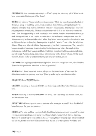 24 | P a g e
OBERON-Ah, here comes my messenger.—What’s going on, you crazy spirit? What havoc
have you wreaked in this part of the forest?
ROBIN-My mistress Titania is in love with a monster. While she was sleeping in her bed of
flowers, a group of bumbling idiots, rough workmen from Athens, got together nearby to
rehearse some play they plan to perform on Theseus’s wedding day. The stupidest one, who
played Pyramus in their play, finished his scene and went to sit in the bushes to wait for his
turn. I took that opportunity to stick a donkey’s head on him. When it was time for him to go
back onstage and talk to his Thisbe, he came out of the bushes and everyone saw him. His
friends ran away as fast as ducks scatter when they hear a hunter’s gunshot. One of them was
so frightened when he heard my footsteps that he yelled, “Murder!” and called for help from
Athens. They were all so afraid that they completely lost their common sense. They started to
become scared of inanimate objects, terrified by the thorns and briars that catch at their
clothing and pull off their sleeves and hats. I led them on in this frightened, distracted state,
and left sweet Pyramus there, transformed into someone with a donkey’s head. At that exact
moment, Titania woke up and immediately fell in love with him, an ass.
OBERON-This is going even better than I planned. But have you put the love juice from the
flower on the eyes of that Athenian, as I asked you to do?
ROBIN-Yes, I found him when he was asleep—so that’s taken care of too—and the
Athenian woman was sleeping near him. When he woke up, he must have seen her.
DEMETRIUS and HERMIA enter.
OBERON-(speaking so that only ROBIN can hear) Step aside. Here’s the Athenian coming
now.
ROBIN-(speaking so that only OBERON can hear) That’s definitely the woman I saw, but
it’s not the same man.
DEMETRIUS-Why are you so rude to someone who loves you so much? Save that kind of
harsh language for your worst enemy.
HERMIA-I’m only scolding you now, but I should treat you much worse, because I’m afraid
you’ve given me good reason to curse you. If you killed Lysander while he was sleeping,
then you’re already up to your ankles in blood. You might as well jump right into a bloodbath
and kill me, too.He was more faithful to me than the sun is to the daytime. Would he have
 