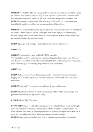 26 | P a g e
OBERON-(to ROBIN) What have you done? You’ve made a mistake and put the love-juice
on someone else, someone who was truly in love. Because of your mistake someone’s true
love must have turned bad, instead of this man’s false love being turned into a true love.
ROBIN-In that case, it must be fate. That’s the way of the world. For every man who’s
faithful to his true love, a million end up running after a different lover.
OBERON-Go around the forest, moving faster than the wind, and make sure you find Helena
of Athens.—She’s lovesick, and her face is pale from all the sighing she’s been doing,
because sighing is bad for the blood. Bring her here with some trick or illusion, and I’ll put
the charm on his eyes for when she comes.
ROBIN-I go, I go, look at me go—faster than an arrow from a Tatar’s bow.
ROBIN exits
OBERON-(putting flower juice on DEMETRIUS ’s eyelids)
You purple flower, hit by Cupid’s arrow, sink into the pupils of this man’s eyes. When he
sees the girl he should love, make her seem as bright to him as the evening star. Young man,
when you wake up, if she’s nearby, beg her to cure your lovesickness.
ROBIN enters
ROBIN-Helena is nearby, boss. The young man who I mistook for this one is there too,
begging her to love him. Should we watch this ridiculous scene? Lord, what fools these
mortals are!
OBERON-Step aside. The noise they’re making will wake up Demetrius.
ROBIN-Then the two of them will both pursue one girl. That will be funny enough, and
preposterous situations are my favorite thing.
LYSANDER and HELENA enter.
LYSANDER-Why do you think I’m making fun of you when I tell you I love you? People
don’t cry when they’re mocking someone.Look, when I swear that I love you, I cry, and
when someone cries while he’s making a promise, he’s usually telling the truth. How can it
seem like I’m making fun of you, when my tears prove that I’m sincere?
HELENA-You get trickier and trickier. You’ve made the same promises to me and to
 