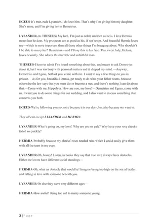 3 | P a g e
EGEUS-It’s true, rude Lysander, I do love him. That’s why I’m giving him my daughter.
She’s mine, and I’m giving her to Demetrius.
LYSANDER-(to THESEUS) My lord, I’m just as noble and rich as he is. I love Hermia
more than he does. My prospects are as good as his, if not better. And beautiful Hermia loves
me—which is more important than all those other things I’m bragging about. Why shouldn’t
I be able to marry her? Demetrius—and I’ll say this to his face. That sweet lady, Helena,
loves devoutly. She adores this horrible and unfaithful man.
THESEUS-I have to admit I’ve heard something about that, and meant to ask Demetrius
about it, but I was too busy with personal matters and it slipped my mind.—Anyway,
Demetrius and Egeus, both of you, come with me. I want to say a few things to you in
private.—As for you, beautiful Hermia, get ready to do what your father wants, because
otherwise the law says that you must die or become a nun, and there’s nothing I can do about
that.—Come with me, Hippolyta. How are you, my love?—Demetrius and Egeus, come with
us. I want you to do some things for our wedding, and I also want to discuss something that
concerns you both.
EGEUS-We’re following you not only because it is our duty, but also because we want to.
They all exit except LYSANDER and HERMIA.
LYSANDER-What’s going on, my love? Why are you so pale? Why have your rosy cheeks
faded so quickly?
HERMIA-Probably because my cheeks' roses needed rain, which I could easily give them
with all the tears in my eyes.
LYSANDER-Oh, honey! Listen, in books they say that true love always faces obstacles.
Either the lovers have different social standings—
HERMIA-Oh, what an obstacle that would be! Imagine being too high on the social ladder,
and falling in love with someone beneath you.
LYSANDER-Or else they were very different ages—
HERMIA-How awful! Being too old to marry someone young.
 