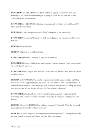 30 | P a g e
DEMETRIUS-(to HERMIA) No, no. He’ll act like he’s going to break free from you,
Hermia.(to LYSANDER) Pretend like you’re going to follow me, but then don’t come.
You’re a coward, get out of here!
LYSANDER-(to HERMIA) Stop hanging on me, you cat, you thorn. Let go of me, or I’ll
shake you off like a snake.
HERMIA-Why have you gotten so rude? What’s happened to you, my darling?
LYSANDER-Your darling? Get out, you dark-skinned gypsy! Get out, you horrible poison.
Get out!
HERMIA-Are you joking?
HELENA-Of course he is, and so are you.
LYSANDER-Demetrius, I’m ready to fight you as promised.
DEMETRIUS-I wish we had a signed legal contract. I can see you don’t keep your promises
very well. I don’t trust you.
LYSANDER-What? Do you want me to hit Hermia, hurt her, kill her? Sure, I hate her, but I
wouldn’t hurt her.
HERMIA-(to LYSANDER) Can you hurt me anymore than by saying you hate me? Hate
me? Why? What’s happened to you, my love? Am I not Hermia? Aren’t you Lysander? I’m
as beautiful now as I was a little while ago. You still loved me when we fell asleep, but when
you woke up you left me. So you left me—Oh, God help me!—For real?
LYSANDER-I certainly did, and I never wanted to see you again. So stop hoping and
wondering what I mean.I’ve spelled it out for you clearly. It’s no joke. I hate you and love
Helena.
HERMIA-Oh, no! (to HELENA) You trickster, you snake! You thief! What, did you sneak
in at night and steal my love’s heart from him?
HELENA-Oh, that’s very nice! You ought to be ashamed of yourself! You’re going to make
me mad enough to answer you? Damn you, you faker, you puppet!
 