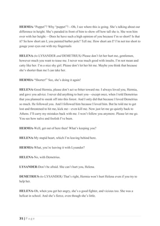 31 | P a g e
HERMIA-“Puppet”? Why “puppet”?—Oh, I see where this is going. She’s talking about our
difference in height. She’s paraded in front of him to show off how tall she is. She won him
over with her height.—Does he have such a high opinion of you because I’m so short? Is that
it? So how short am I, you painted barber pole? Tell me. How short am I? I’m not too short to
gouge your eyes out with my fingernails
HELENA-(to LYSANDER and DEMETRIUS) Please don’t let her hurt me, gentlemen,
however much you want to tease me. I never was much good with insults. I’m not mean and
catty like her. I’m a nice shy girl. Please don’t let her hit me. Maybe you think that because
she’s shorter than me I can take her.
HERMIA-“Shorter!” See, she’s doing it again!
HELENA-Good Hermia, please don’t act so bitter toward me. I always loved you, Hermia,
and gave you advice. I never did anything to hurt you—except once, when I told Demetrius
that you planned to sneak off into this forest. And I only did that because I loved Demetrius
so much. He followed you. And I followed him because I loved him. But he told me to get
lost and threatened to hit me, kick me—even kill me. Now just let me go quietly back to
Athens. I’ll carry my mistakes back with me. I won’t follow you anymore. Please let me go.
You see how naïve and foolish I’ve been.
HERMIA-Well, get out of here then! What’s keeping you?
HELENA-My stupid heart, which I’m leaving behind here.
HERMIA-What, you’re leaving it with Lysander?
HELENA-No, with Demetrius.
LYSANDER-Don’t be afraid. She can’t hurt you, Helena.
DEMETRIUS-(to LYSANDER) That’s right, Hermia won’t hurt Helena even if you try to
help her.
HELENA-Oh, when you get her angry, she’s a good fighter, and vicious too. She was a
hellcat in school. And she’s fierce, even though she’s little.
 