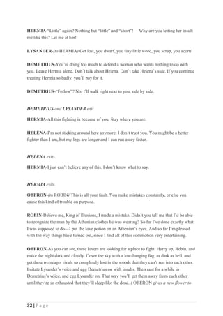 32 | P a g e
HERMIA-“Little” again? Nothing but “little” and “short”!— Why are you letting her insult
me like this? Let me at her!
LYSANDER-(to HERMIA) Get lost, you dwarf, you tiny little weed, you scrap, you acorn!
DEMETRIUS-You’re doing too much to defend a woman who wants nothing to do with
you. Leave Hermia alone. Don’t talk about Helena. Don’t take Helena’s side. If you continue
treating Hermia so badly, you’ll pay for it.
DEMETRIUS-“Follow”? No, I’ll walk right next to you, side by side.
DEMETRIUS and LYSANDER exit.
HERMIA-All this fighting is because of you. Stay where you are.
HELENA-I’m not sticking around here anymore. I don’t trust you. You might be a better
fighter than I am, but my legs are longer and I can run away faster.
HELENA exits.
HERMIA-I just can’t believe any of this. I don’t know what to say.
HERMIA exits.
OBERON-(to ROBIN) This is all your fault. You make mistakes constantly, or else you
cause this kind of trouble on purpose.
ROBIN-Believe me, King of Illusions, I made a mistake. Didn’t you tell me that I’d be able
to recognize the man by the Athenian clothes he was wearing? So far I’ve done exactly what
I was supposed to do—I put the love potion on an Athenian’s eyes. And so far I’m pleased
with the way things have turned out, since I find all of this commotion very entertaining.
OBERON-As you can see, these lovers are looking for a place to fight. Hurry up, Robin, and
make the night dark and cloudy. Cover the sky with a low-hanging fog, as dark as hell, and
get these overeager rivals so completely lost in the woods that they can’t run into each other.
Imitate Lysander’s voice and egg Demetrius on with insults. Then rant for a while in
Demetrius’s voice, and egg Lysander on. That way you’ll get them away from each other
until they’re so exhausted that they’ll sleep like the dead. ( OBERON gives a new flower to
 