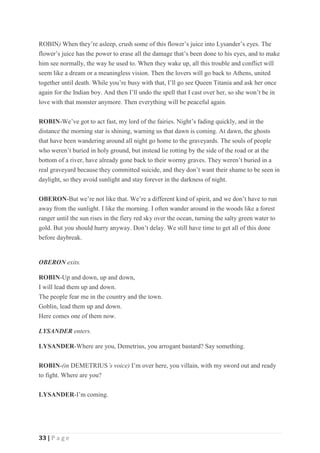33 | P a g e
ROBIN) When they’re asleep, crush some of this flower’s juice into Lysander’s eyes. The
flower’s juice has the power to erase all the damage that’s been done to his eyes, and to make
him see normally, the way he used to. When they wake up, all this trouble and conflict will
seem like a dream or a meaningless vision. Then the lovers will go back to Athens, united
together until death. While you’re busy with that, I’ll go see Queen Titania and ask her once
again for the Indian boy. And then I’ll undo the spell that I cast over her, so she won’t be in
love with that monster anymore. Then everything will be peaceful again.
ROBIN-We’ve got to act fast, my lord of the fairies. Night’s fading quickly, and in the
distance the morning star is shining, warning us that dawn is coming. At dawn, the ghosts
that have been wandering around all night go home to the graveyards. The souls of people
who weren’t buried in holy ground, but instead lie rotting by the side of the road or at the
bottom of a river, have already gone back to their wormy graves. They weren’t buried in a
real graveyard because they committed suicide, and they don’t want their shame to be seen in
daylight, so they avoid sunlight and stay forever in the darkness of night.
OBERON-But we’re not like that. We’re a different kind of spirit, and we don’t have to run
away from the sunlight. I like the morning. I often wander around in the woods like a forest
ranger until the sun rises in the fiery red sky over the ocean, turning the salty green water to
gold. But you should hurry anyway. Don’t delay. We still have time to get all of this done
before daybreak.
OBERON exits.
ROBIN-Up and down, up and down,
I will lead them up and down.
The people fear me in the country and the town.
Goblin, lead them up and down.
Here comes one of them now.
LYSANDER enters.
LYSANDER-Where are you, Demetrius, you arrogant bastard? Say something.
ROBIN-(in DEMETRIUS’s voice) I’m over here, you villain, with my sword out and ready
to fight. Where are you?
LYSANDER-I’m coming.
 