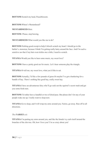 36 | P a g e
BOTTOM-Scratch my head, Peaseblossom.
BOTTOM-Where’s Mustardseed?
MUSTARDSEED-Here.
BOTTOM- Please, stop bowing.
MUSTARDSEED-What would you like me to do?
BOTTOM-Nothing good except to help Cobweb scratch my head. I should go to the
barber’s, monsieur, because I think I’m getting really hairy around the face. And I’m such a
sensitive ass that if my hair even tickles me a little, I need to scratch.
TITANIA-Would you like to hear some music, my sweet love?
BOTTOM-I have a pretty good ear for music. Let’s hear someone play the triangle.
TITANIA-Or tell me, my sweet love, what you’d like to eat.
BOTTOM-Actually, I’d like a few pounds of grass.Or maybe I’ve got a hankering for a
bundle of hay. There’s nothing like good hay, really sweet hay.
TITANIA-I have an adventurous fairy who’ll go seek out the squirrel’s secret stash and get
you some fresh nuts.
BOTTOM-I’d rather have a handful or two of dried peas. But please don’t let any of your
people wake me up. I really want to sleep now.
TITANIA-Go to sleep, and I will wrap my arms around you. Fairies, go away. Run off in all
directions.
The FAIRIES exit.
TITANIA-I’m putting my arms around you, and like the female ivy curls itself around the
branches of the elm tree. Oh, how I love you! I’m so crazy about you!
 