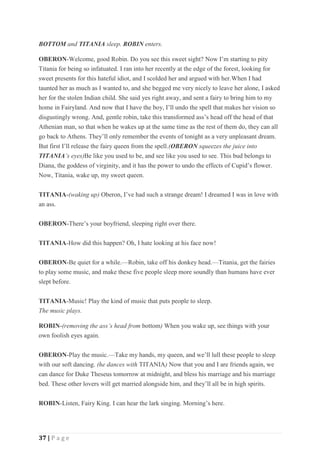 37 | P a g e
BOTTOM and TITANIA sleep. ROBIN enters.
OBERON-Welcome, good Robin. Do you see this sweet sight? Now I’m starting to pity
Titania for being so infatuated. I ran into her recently at the edge of the forest, looking for
sweet presents for this hateful idiot, and I scolded her and argued with her.When I had
taunted her as much as I wanted to, and she begged me very nicely to leave her alone, I asked
her for the stolen Indian child. She said yes right away, and sent a fairy to bring him to my
home in Fairyland. And now that I have the boy, I’ll undo the spell that makes her vision so
disgustingly wrong. And, gentle robin, take this transformed ass’s head off the head of that
Athenian man, so that when he wakes up at the same time as the rest of them do, they can all
go back to Athens. They’ll only remember the events of tonight as a very unpleasant dream.
But first I’ll release the fairy queen from the spell.(OBERON squeezes the juice into
TITANIA’s eyes)Be like you used to be, and see like you used to see. This bud belongs to
Diana, the goddess of virginity, and it has the power to undo the effects of Cupid’s flower.
Now, Titania, wake up, my sweet queen.
TITANIA-(waking up) Oberon, I’ve had such a strange dream! I dreamed I was in love with
an ass.
OBERON-There’s your boyfriend, sleeping right over there.
TITANIA-How did this happen? Oh, I hate looking at his face now!
OBERON-Be quiet for a while.—Robin, take off his donkey head.—Titania, get the fairies
to play some music, and make these five people sleep more soundly than humans have ever
slept before.
TITANIA-Music! Play the kind of music that puts people to sleep.
The music plays.
ROBIN-(removing the ass’s head from bottom) When you wake up, see things with your
own foolish eyes again.
OBERON-Play the music.—Take my hands, my queen, and we’ll lull these people to sleep
with our soft dancing. (he dances with TITANIA) Now that you and I are friends again, we
can dance for Duke Theseus tomorrow at midnight, and bless his marriage and his marriage
bed. These other lovers will get married alongside him, and they’ll all be in high spirits.
ROBIN-Listen, Fairy King. I can hear the lark singing. Morning’s here.
 
