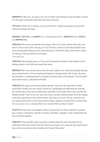 38 | P a g e
OBERON-In that case, my queen, let’s travel silently and solemnly across the globe to where
it’s still night, circling the earth faster than the moon does.
TITANIA- While we’re walking, you can tell me how I ended up sleeping on the ground
with these humans last night.
OBERON, TITANIA, and ROBIN exit. A hunting horn blows. THESEUS enters EGEUS
and HIPPOLYTA.
THESEUS-One of you go find the forest ranger. Since we’re done with the May Day rites
and it’s still so early in the morning, my love will have a chance to hear the beautiful music
of my hunting dogs barking as they chase their prey. Unleash the dogs in the western valley.
Let them go. Now go find the forest ranger.
A servant exits.
THESEUS-My beautiful queen, we’ll go up the mountain and listen to the hounds as their
barking echoes in the cliffs and sounds like music.
HIPPOLYTA-I was with the heroes Hercules and Cadmus once, when their Spartan hunting
dogs cornered a bear. I’d never heard such impressive barking before.The forests, the skies,
the mountains, everything around us seemed to echo the barks of the hounds. I’d never heard
such raucous music, such pleasant thunder.
THESEUS-My dogs are bred from Spartan hounds. They have the same folds of flesh
around their mouths, the same sandy-colored fur, and hanging ears that brush the morning
dew off the grass. They have crooked knees and folds of skin under their necks, just like the
Spartan hounds. They’re not very fast in the chase, but their barking sounds like bells ringing.
Each bark is perfectly in tune with the others, like notes on a scale. No one, anywhere, has
ever gone hunting with a more musical pack of dogs. Judge for yourself when you hear them.
(he sees the four lovers sleeping) But wait a minute! Who are these women?
EGEUS-My lord, that’s my daughter asleep on the ground over there, and this is Lysander
here, and this is Demetrius, and this is Helena, old Nedar’s daughter. I don’t understand why
they’re all here together.
THESEUS-They probably woke up early to celebrate May Day and came here for my
celebration when they heard I’d be here. But tell me, Egeus. Isn’t today the day when Hermia
has to tell us her decision about whether she’ll marry Demetrius?
 
