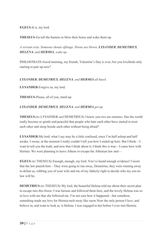 39 | P a g e
EGEUS-It is, my lord.
THESEUS-Go tell the hunters to blow their horns and wake them up.
A servant exits. Someone shouts offstage. Horns are blown. LYSANDER, DEMETRIUS,
HELENA, and HERMIA, wake up.
PHILOSTRATE-Good morning, my friends. Valentine’s Day is over.Are you lovebirds only
starting to pair up now?
LYSANDER, DEMETRIUS, HELENA, and HERMIA all kneel.
LYSANDER-Forgive us, my lord.
THESEUS-Please, all of you, stand up.
LYSANDER, DEMETRIUS, HELENA, and HERMIA get up.
THESEUS-(to LYSANDER and DEMETRIUS) I know you two are enemies. Has the world
really become so gentle and peaceful that people who hate each other have started to trust
each other and sleep beside each other without being afraid?
LYSANDER-My lord, what I say may be a little confused, since I’m half asleep and half
awake. I swear, at the moment I really couldn’t tell you how I ended up here. But I think—I
want to tell you the truth, and now that I think about it, I think this is true—I came here with
Hermia. We were planning to leave Athens to escape the Athenian law and—
EGEUS-(to THESEUS) Enough, enough, my lord. You’ve heard enough evidence! I insist
that the law punish him—They were going to run away, Demetrius, they were running away
to defeat us, robbing you of your wife and me of my fatherly right to decide who my son-in-
law will be.
DEMETRIUS-(to THESEUS) My lord, the beautiful Helena told me about their secret plan
to escape into this forest. I was furious and followed them here, and the lovely Helena was so
in love with me that she followed me. I’m not sure how it happened—but somehow,
something made my love for Hermia melt away like snow.Now the only person I love, and
believe in, and want to look at, is Helena. I was engaged to her before I ever met Hermia.
 